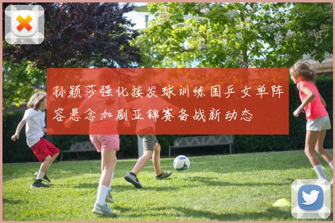 孙颖莎强化接发球训练国乒女单阵容悬念加剧亚锦赛备战新动态