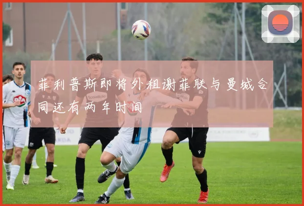 菲利普斯即将外租谢菲联与曼城合同还有两年时间