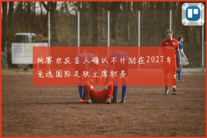 纳赛尔发言人确认不计划在2027年竞选国际足联主席职务