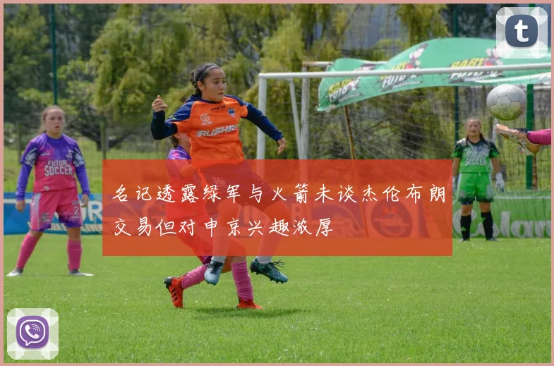 名记透露绿军与火箭未谈杰伦布朗交易但对申京兴趣浓厚