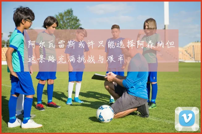 阿尔瓦雷斯或许只能选择阿森纳但这条路充满挑战与艰辛