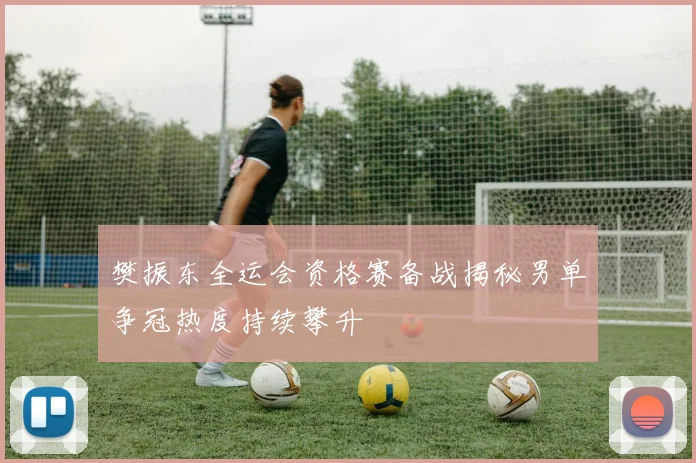 樊振东全运会资格赛备战揭秘男单争冠热度持续攀升