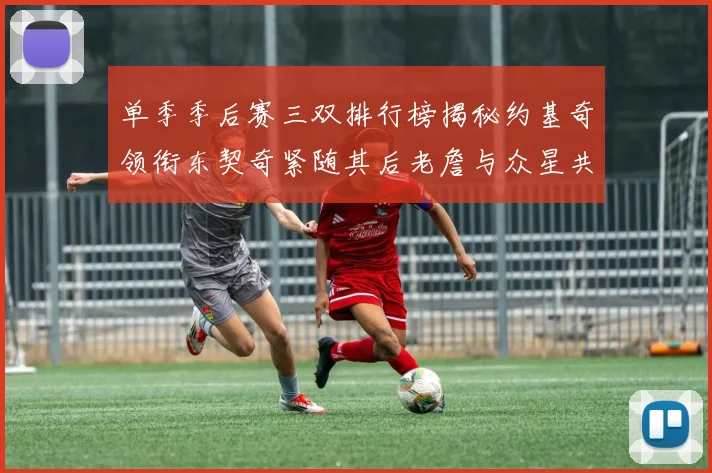 单季季后赛三双排行榜揭秘约基奇领衔东契奇紧随其后老詹与众星共争辉