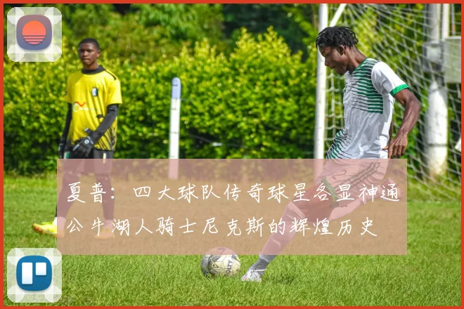 夏普：四大球队传奇球星各显神通公牛湖人骑士尼克斯的辉煌历史
